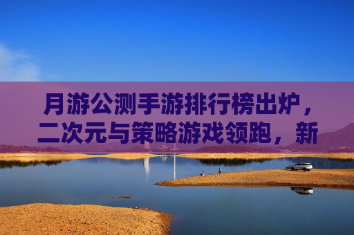 月游公测手游排行榜出炉，二次元与策略游戏领跑，新游热度持续升温