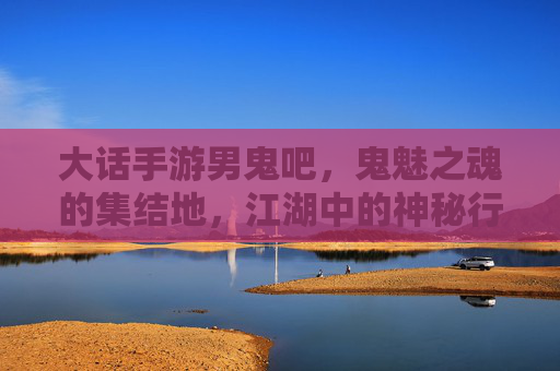 大话手游男鬼吧,鬼魅之魂的集结地,江湖中的神秘行者,大话手游男鬼吧,鬼魅之魂的集结地,江湖中的神秘行者