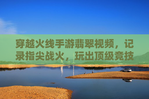 穿越火线手游翡翠视频，记录指尖战火，玩出顶级竞技风采，穿越火线手游翡翠视频，记录指尖战火，玩出顶级竞技风采