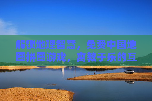 解锁地理智慧，免费中国地图拼图游戏，寓教于乐的互动体验，解锁地理智慧，免费中国地图拼图游戏，寓教于乐的互动体验