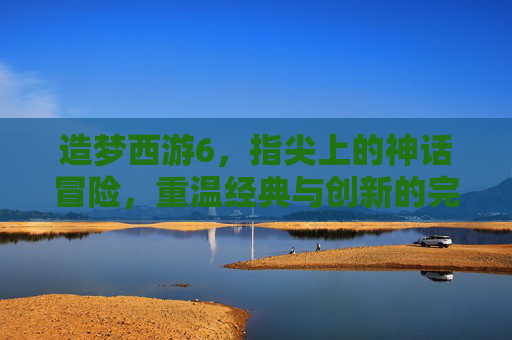 造梦西游6,指尖上的神话冒险,重温经典与创新的完美融合,造梦西游6,指尖上的神话冒险,经典与创新的完美融合