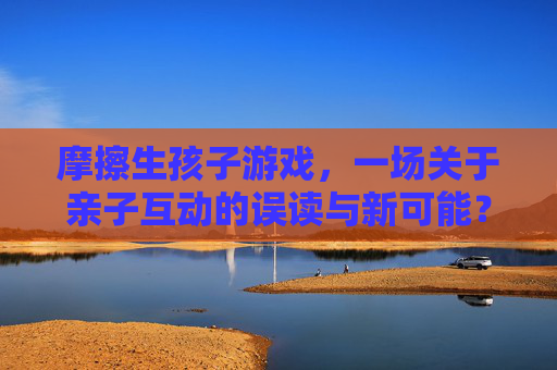 摩擦生孩子游戏,一场关于亲子互动的误读与新可能?——解析游戏背后的科学与社会意义,摩擦生孩子游戏,亲子互动的误读与新可能?