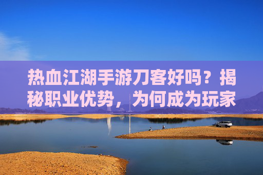 热血江湖手游刀客好吗？揭秘职业优势，为何成为玩家的首选？热血江湖手游刀客职业解析，优势揭秘与玩家首选原因