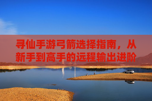 寻仙手游弓箭选择指南,从新手到高手的远程输出进阶之路,寻仙手游弓箭选择指南,从新手到高手的远程输出进阶之路