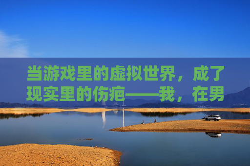 当游戏里的虚拟世界，成了现实里的伤疤——我，在男朋友为了游戏骂我后，终于看清了这段关系，当游戏里的虚拟世界，成了现实里的伤疤，在男朋友为游戏骂我后，终于看清了这段关系
