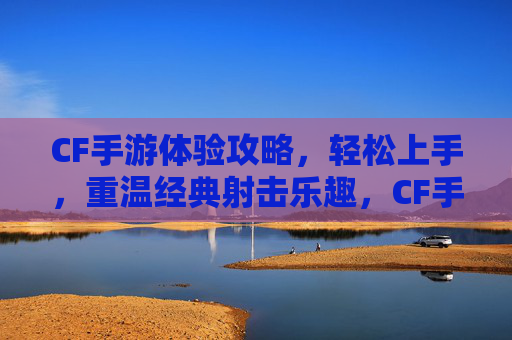 CF手游体验攻略，轻松上手，重温经典射击乐趣，CF手游新手攻略，轻松上手，重温经典射击乐趣