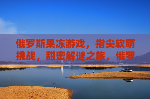 俄罗斯果冻游戏，指尖软萌挑战，甜蜜解谜之旅，俄罗斯果冻游戏，指尖软萌挑战，甜蜜解谜之旅