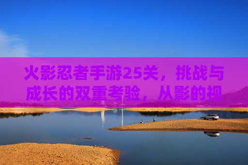 火影忍者手游25关,挑战与成长的双重考验,从影的视角看关卡深度,火影忍者手游25关,挑战与成长的双重考验,从影的视角看关卡深度