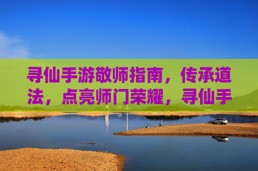 寻仙手游敬师指南，传承道法，点亮师门荣耀，寻仙手游敬师指南，传承道法，点亮师门荣耀