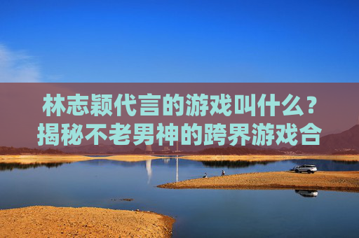 林志颖代言的游戏叫什么？揭秘不老男神的跨界游戏合作与推荐，林志颖代言的游戏是哪款？揭秘不老男神跨界游戏合作与推荐