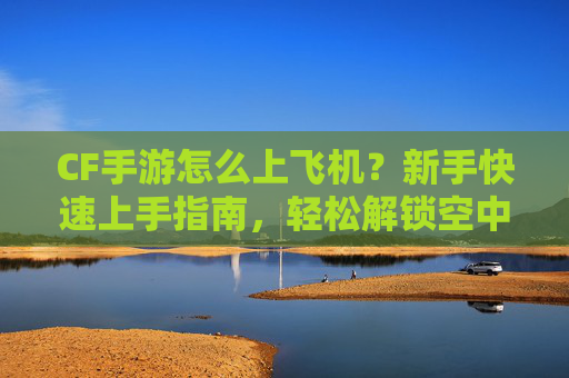 CF手游怎么上飞机？新手快速上手指南，轻松解锁空中激战玩法，CF手游上飞机教程，新手快速上手，轻松解锁空中激战玩法