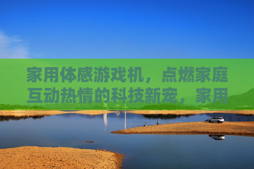 家用体感游戏机，点燃家庭互动热情的科技新宠，家用体感游戏机，点燃家庭互动热情的科技新宠