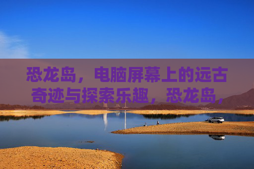 恐龙岛,电脑屏幕上的远古奇迹与探索乐趣,恐龙岛,电脑屏幕上的远古奇迹与探索乐趣