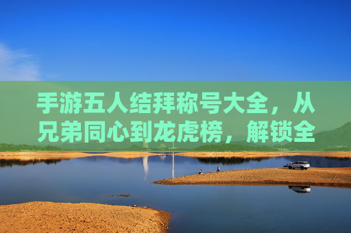 手游五人结拜称号大全，从兄弟同心到龙虎榜，解锁全称号玩法与意义，手游五人结拜称号大全，从兄弟同心到龙虎榜，解锁全称号玩法与意义