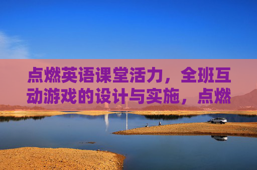 点燃英语课堂活力，全班互动游戏的设计与实施，点燃英语课堂活力，全班互动游戏的设计与实施