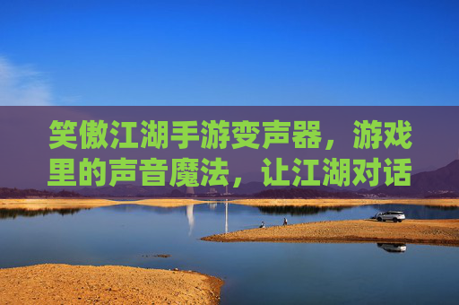 笑傲江湖手游变声器,游戏里的声音魔法,让江湖对话更有趣,笑傲江湖手游变声器,游戏里的声音魔法,让江湖对话更有趣