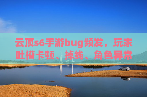 云顶s6手游bug频发，玩家吐槽卡顿、掉线、角色异常，官方回应引争议，云顶S6手游bug频发，卡顿掉线、角色异常频现，官方回应引争议
