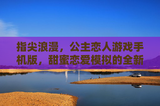 指尖浪漫，公主恋人游戏手机版，甜蜜恋爱模拟的全新篇章，指尖浪漫，公主恋人游戏手机版，甜蜜恋爱模拟的全新篇章