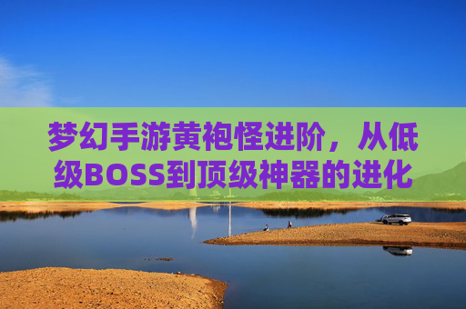 梦幻手游黄袍怪进阶，从低级BOSS到顶级神器的进化之路，梦幻手游黄袍怪进阶，从低级BOSS到顶级神器的进化之路