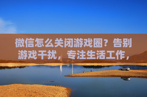 微信怎么关闭游戏圈?告别游戏干扰,专注生活工作,微信关闭游戏圈方法,告别游戏干扰,专注生活工作