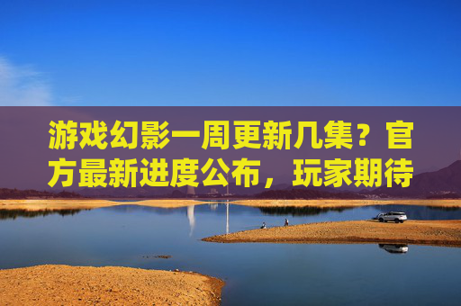 游戏幻影一周更新几集？官方最新进度公布，玩家期待值拉满，游戏幻影一周更新几集？官方最新进度公布，玩家期待值拉满