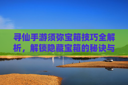 寻仙手游须弥宝箱技巧全解析，解锁隐藏宝箱的秘诀与策略