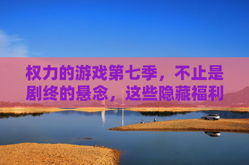 权力的游戏第七季,不止是剧终的悬念,这些隐藏福利才是真王炸