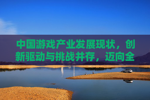 中国游戏产业发展现状，创新驱动与挑战并存，迈向全球新高度