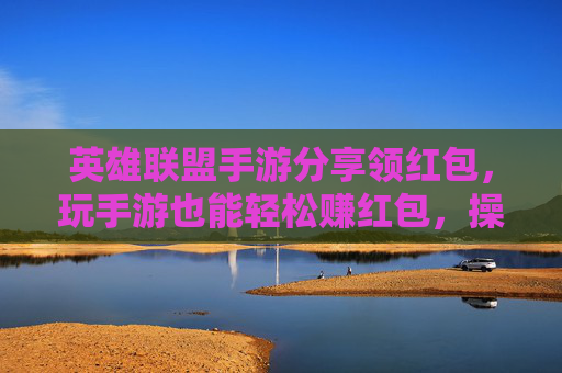 英雄联盟手游分享领红包，玩手游也能轻松赚红包，操作简单还实用！