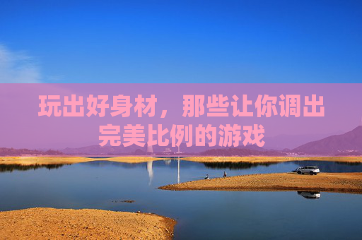 玩出好身材,那些让你调出完美比例的游戏