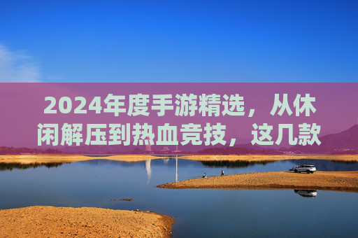 2024年度手游精选，从休闲解压到热血竞技，这几款好玩游戏不容错过！
