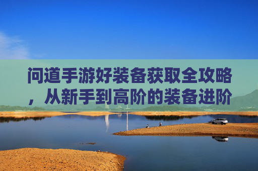 问道手游好装备获取全攻略,从新手到高阶的装备进阶之路