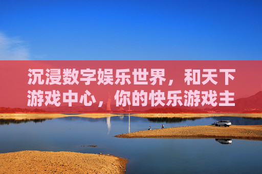 沉浸数字娱乐世界,和天下游戏中心,你的快乐游戏主场——不止是游戏,更是社交与欢乐的聚集地