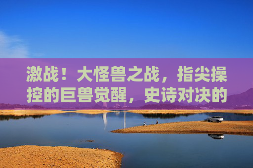 激战！大怪兽之战，指尖操控的巨兽觉醒，史诗对决的燃情体验