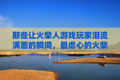那些让火柴人游戏玩家泪流满面的瞬间，最虐心的火柴人游戏，每一帧都是心碎的注脚，那些让火柴人游戏玩家泪流满面的瞬间，最虐心的火柴人游戏，每一帧都是心碎的注脚