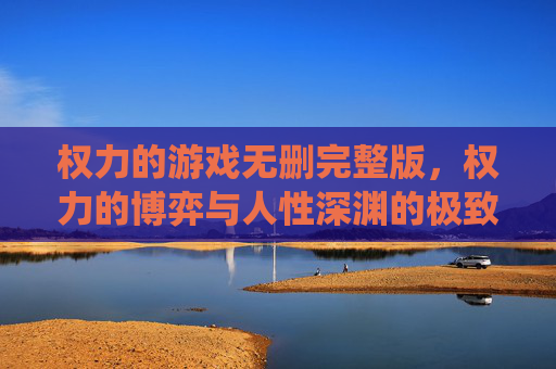 权力的游戏无删完整版，权力的博弈与人性深渊的极致演绎——血与火的维斯特洛史诗
