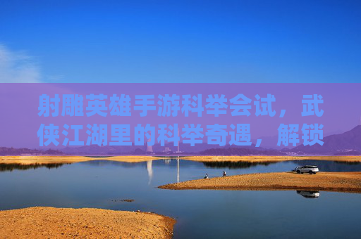射雕英雄手游科举会试，武侠江湖里的科举奇遇，解锁武侠新体验