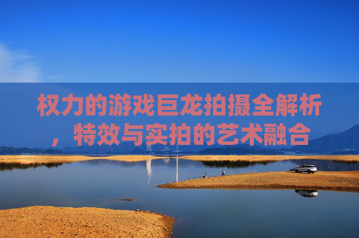 权力的游戏巨龙拍摄全解析,特效与实拍的艺术融合