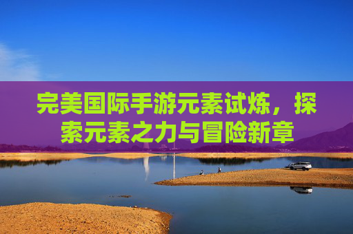 完美国际手游元素试炼,探索元素之力与冒险新章