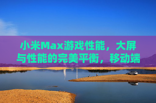 小米Max游戏性能，大屏与性能的完美平衡，移动端游戏体验升级新选择