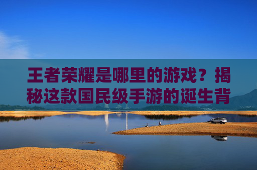 王者荣耀是哪里的游戏？揭秘这款国民级手游的诞生背景与文化影响