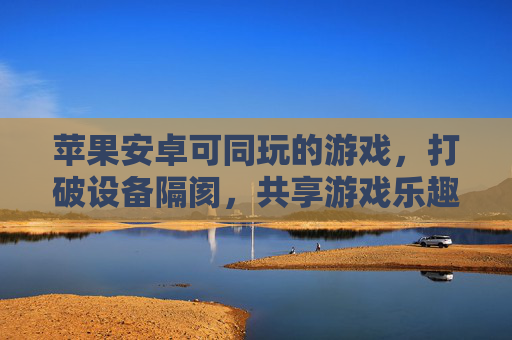 苹果安卓可同玩的游戏,打破设备隔阂,共享游戏乐趣的跨平台盛宴