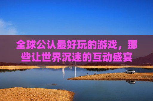 全球公认最好玩的游戏,那些让世界沉迷的互动盛宴