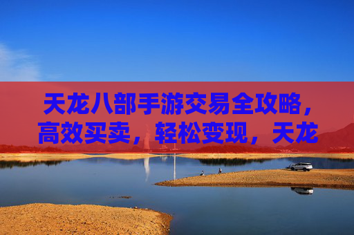天龙八部手游交易全攻略，高效买卖，轻松变现，天龙八部手游交易全攻略，高效买卖，轻松变现