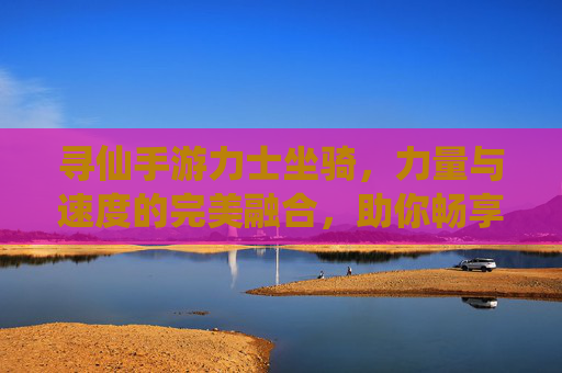寻仙手游力士坐骑，力量与速度的完美融合，助你畅享仙途