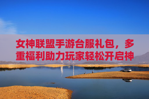 女神联盟手游台服礼包,多重福利助力玩家轻松开启神级游戏之旅,女神联盟手游台服礼包,多重福利助力玩家轻松开启神级游戏之旅