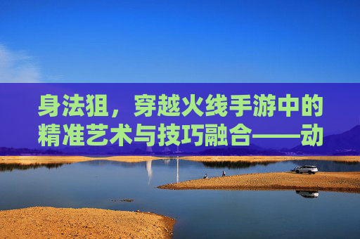 身法狙，穿越火线手游中的精准艺术与技巧融合——动态狙击的进阶之路
