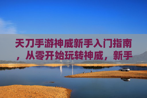 天刀手游神威新手入门指南，从零开始玩转神威，新手也能轻松上手！天刀手游神威新手入门指南，从零开始玩转神威，新手轻松上手