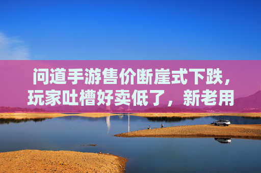 问道手游售价断崖式下跌，玩家吐槽好卖低了，新老用户市场格局生变？问道手游售价断崖式下跌，玩家吐槽好卖低了，新老用户市场格局生变？