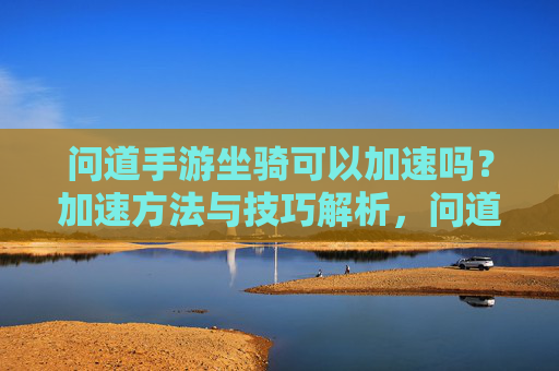 问道手游坐骑可以加速吗？加速方法与技巧解析，问道手游坐骑可以加速吗？加速方法与技巧解析